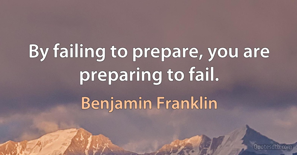 By failing to prepare, you are preparing to fail. (Benjamin Franklin)