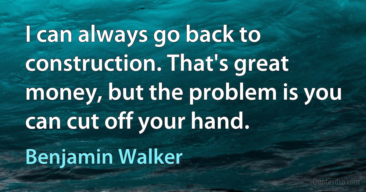 I can always go back to construction. That's great money, but the problem is you can cut off your hand. (Benjamin Walker)