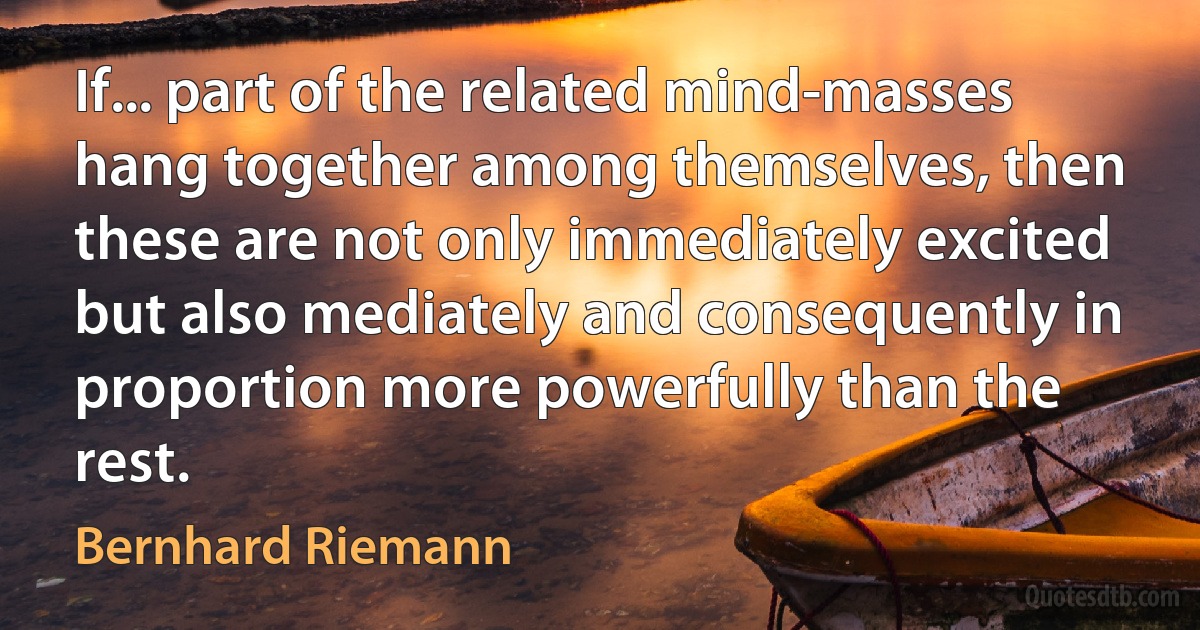 If... part of the related mind-masses hang together among themselves, then these are not only immediately excited but also mediately and consequently in proportion more powerfully than the rest. (Bernhard Riemann)