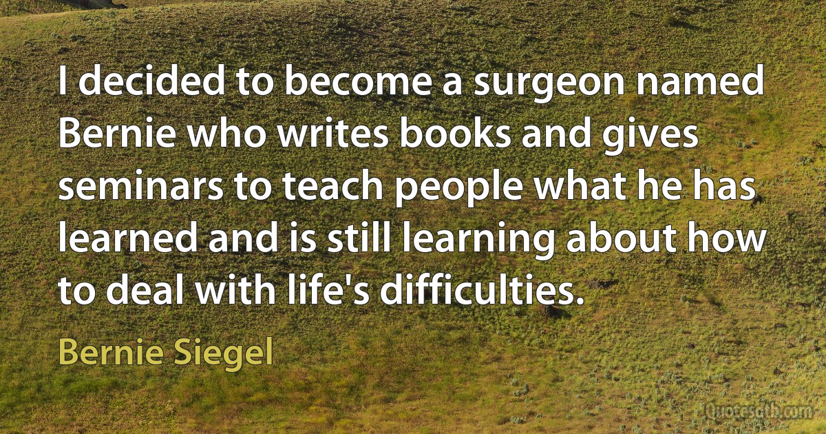 I decided to become a surgeon named Bernie who writes books and gives seminars to teach people what he has learned and is still learning about how to deal with life's difficulties. (Bernie Siegel)