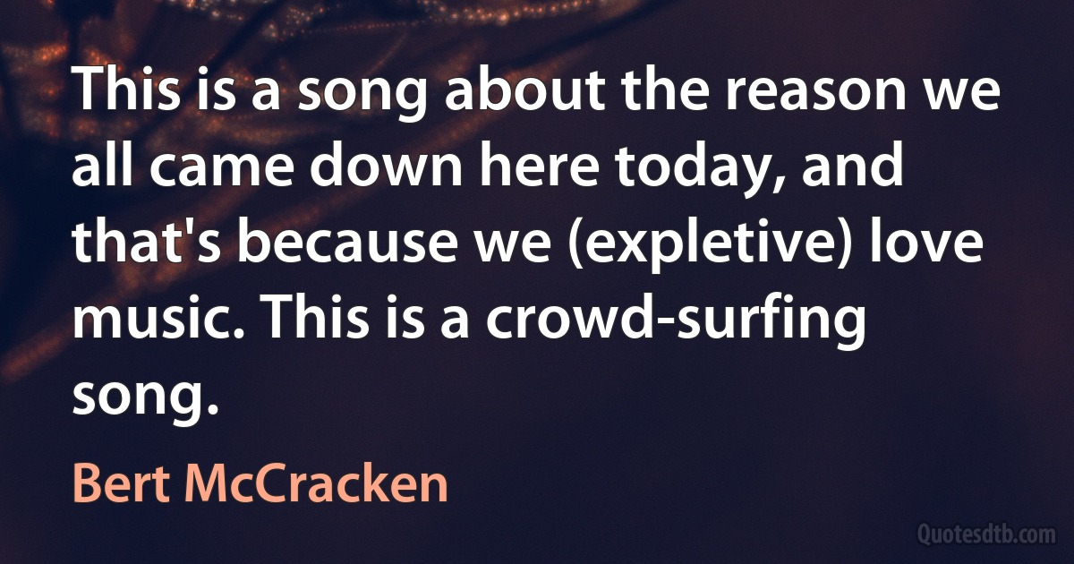 This is a song about the reason we all came down here today, and that's because we (expletive) love music. This is a crowd-surfing song. (Bert McCracken)