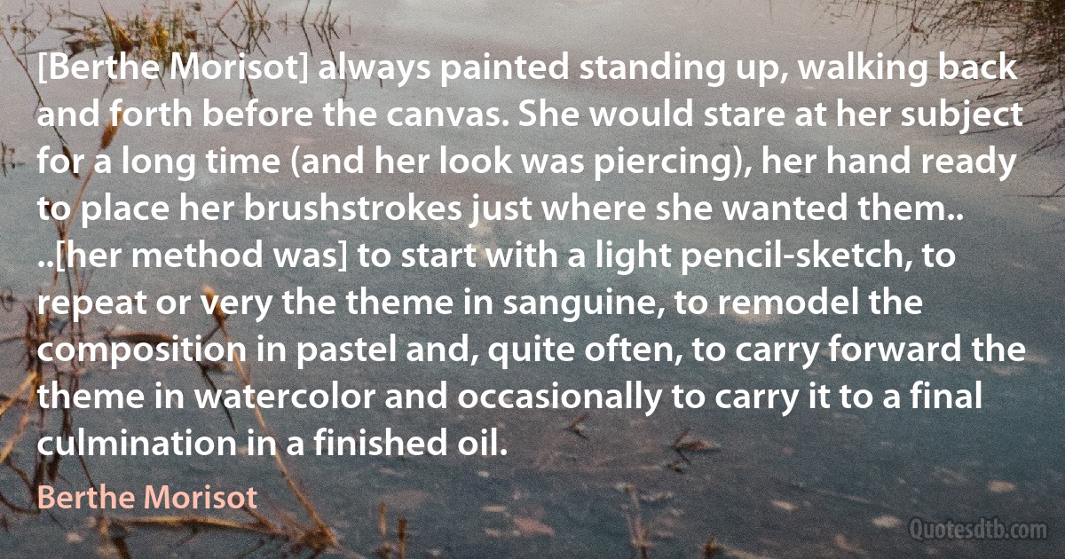 [Berthe Morisot] always painted standing up, walking back and forth before the canvas. She would stare at her subject for a long time (and her look was piercing), her hand ready to place her brushstrokes just where she wanted them.. ..[her method was] to start with a light pencil-sketch, to repeat or very the theme in sanguine, to remodel the composition in pastel and, quite often, to carry forward the theme in watercolor and occasionally to carry it to a final culmination in a finished oil. (Berthe Morisot)