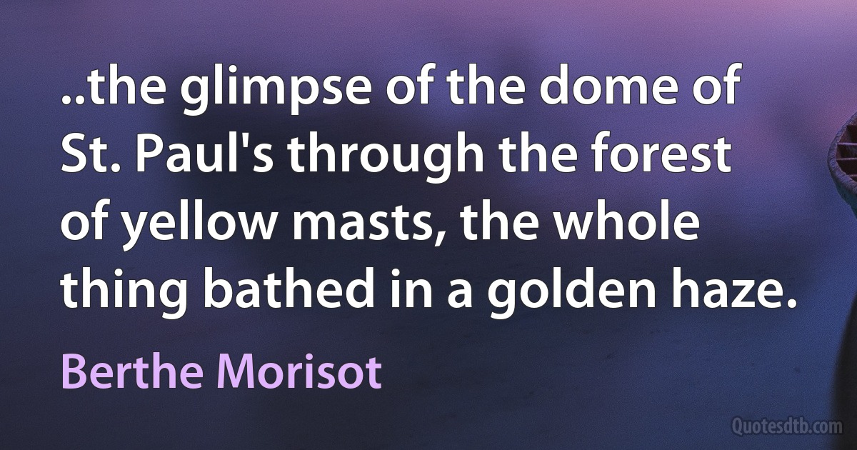 ..the glimpse of the dome of St. Paul's through the forest of yellow masts, the whole thing bathed in a golden haze. (Berthe Morisot)