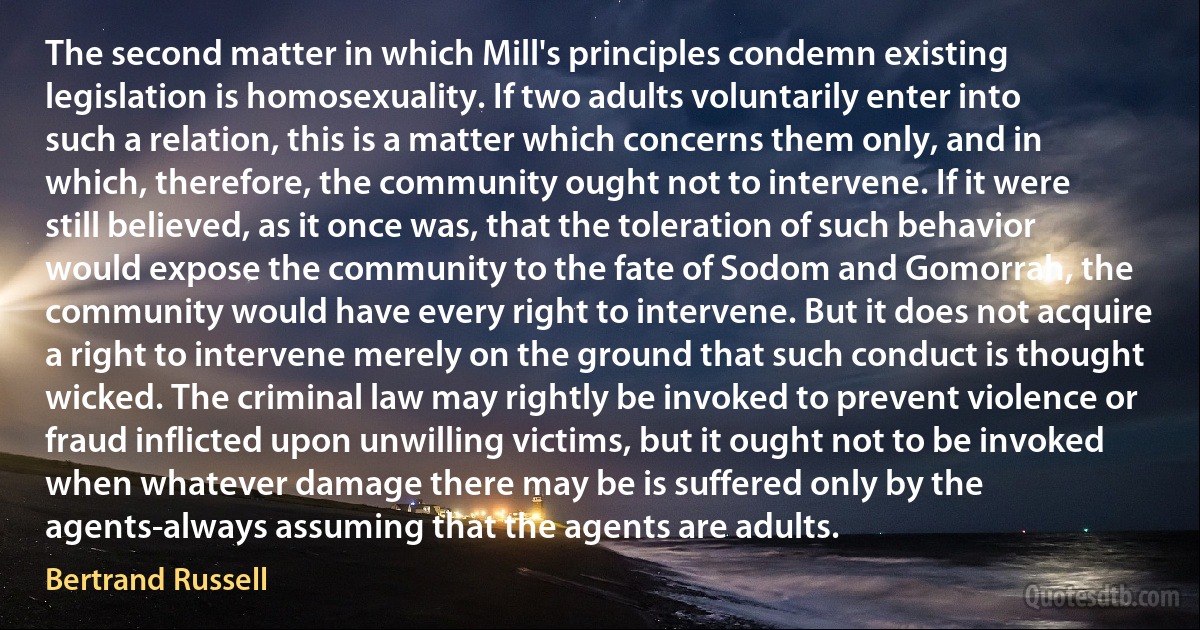 The second matter in which Mill's principles condemn existing legislation is homosexuality. If two adults voluntarily enter into such a relation, this is a matter which concerns them only, and in which, therefore, the community ought not to intervene. If it were still believed, as it once was, that the toleration of such behavior would expose the community to the fate of Sodom and Gomorrah, the community would have every right to intervene. But it does not acquire a right to intervene merely on the ground that such conduct is thought wicked. The criminal law may rightly be invoked to prevent violence or fraud inflicted upon unwilling victims, but it ought not to be invoked when whatever damage there may be is suffered only by the agents-always assuming that the agents are adults. (Bertrand Russell)