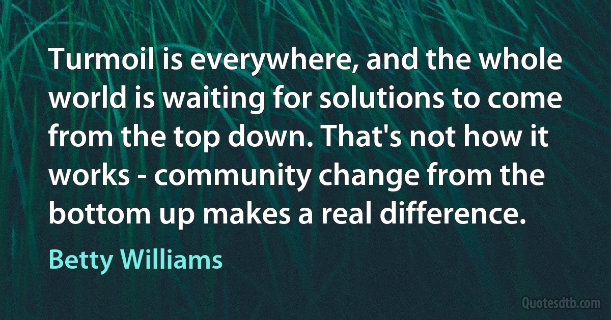 Turmoil is everywhere, and the whole world is waiting for solutions to come from the top down. That's not how it works - community change from the bottom up makes a real difference. (Betty Williams)