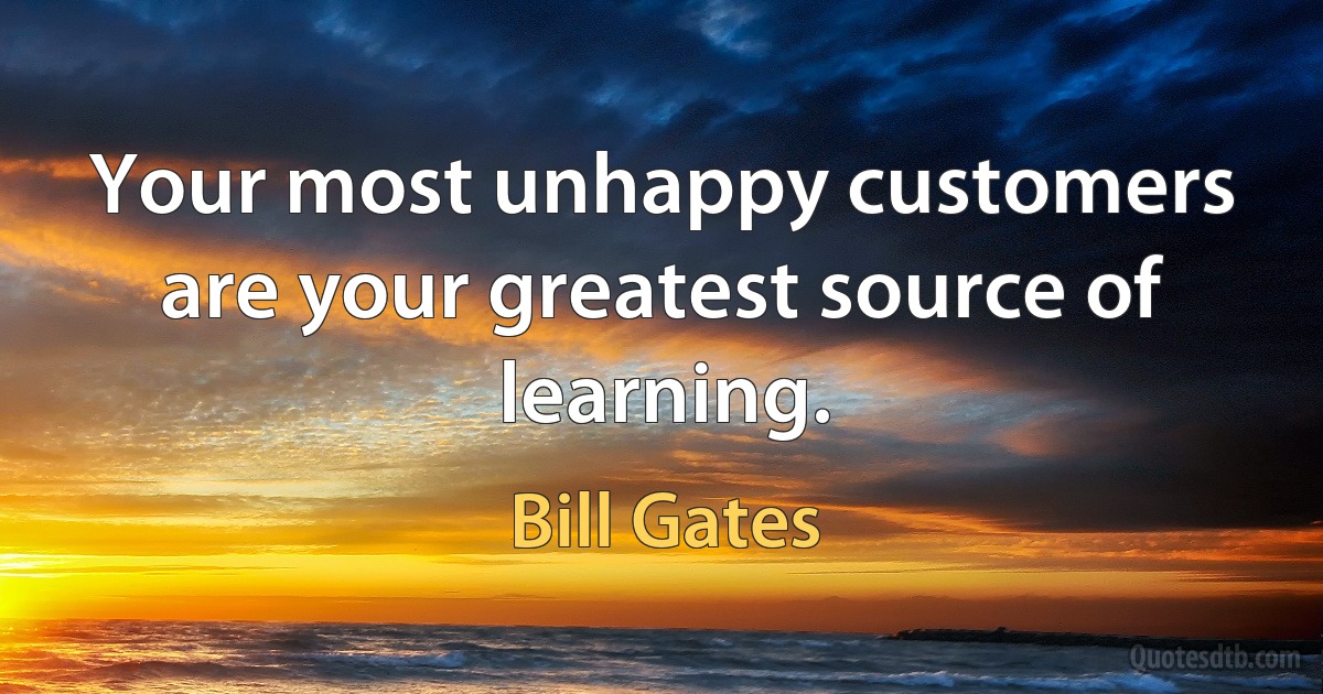 Your most unhappy customers are your greatest source of learning. (Bill Gates)