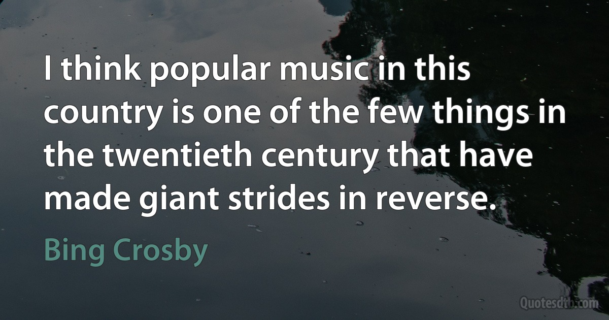 I think popular music in this country is one of the few things in the twentieth century that have made giant strides in reverse. (Bing Crosby)