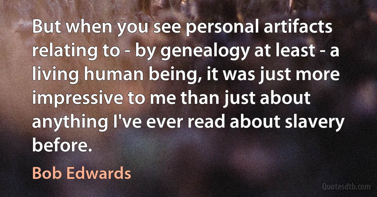 But when you see personal artifacts relating to - by genealogy at least - a living human being, it was just more impressive to me than just about anything I've ever read about slavery before. (Bob Edwards)