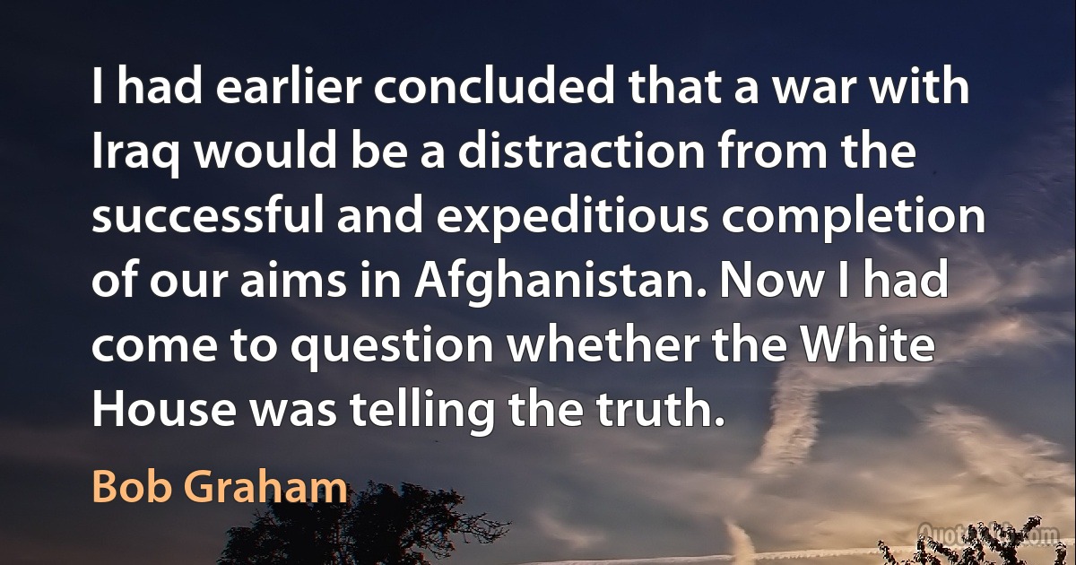 I had earlier concluded that a war with Iraq would be a distraction from the successful and expeditious completion of our aims in Afghanistan. Now I had come to question whether the White House was telling the truth. (Bob Graham)