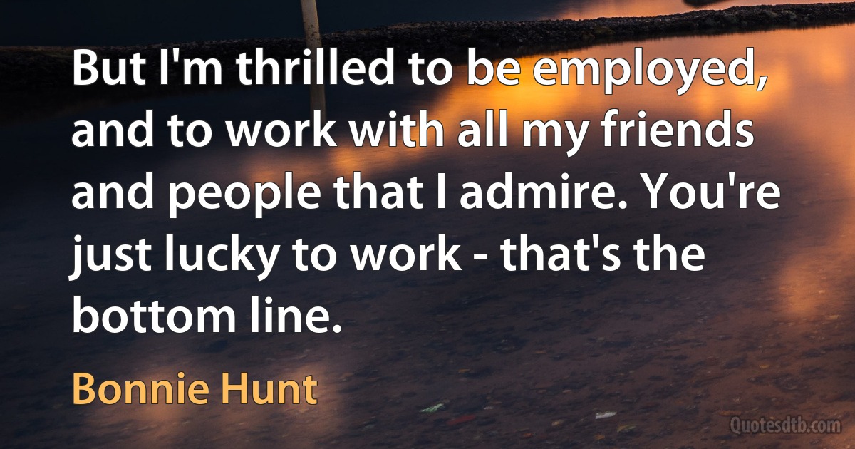 But I'm thrilled to be employed, and to work with all my friends and people that I admire. You're just lucky to work - that's the bottom line. (Bonnie Hunt)