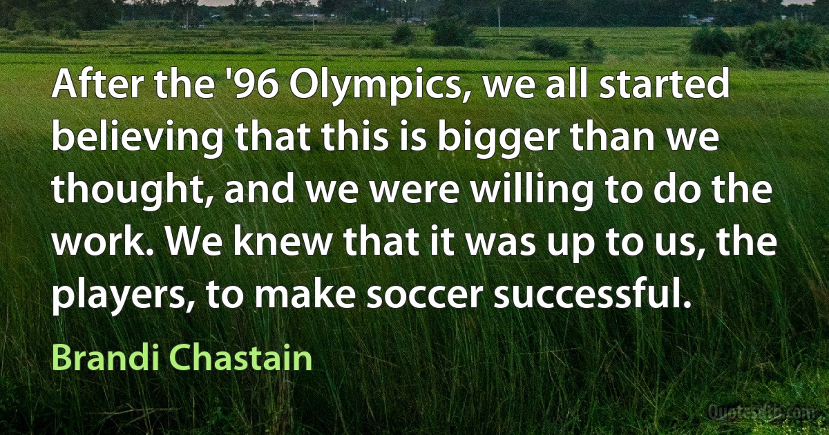 After the '96 Olympics, we all started believing that this is bigger than we thought, and we were willing to do the work. We knew that it was up to us, the players, to make soccer successful. (Brandi Chastain)