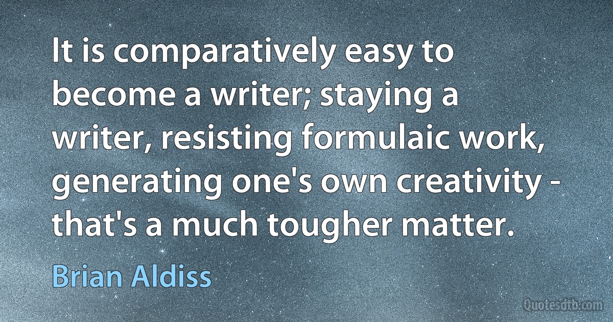 It is comparatively easy to become a writer; staying a writer, resisting formulaic work, generating one's own creativity - that's a much tougher matter. (Brian Aldiss)