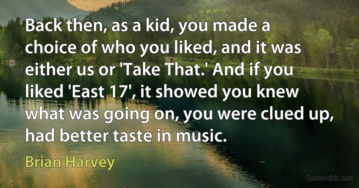 Back then, as a kid, you made a choice of who you liked, and it was either us or 'Take That.' And if you liked 'East 17', it showed you knew what was going on, you were clued up, had better taste in music. (Brian Harvey)