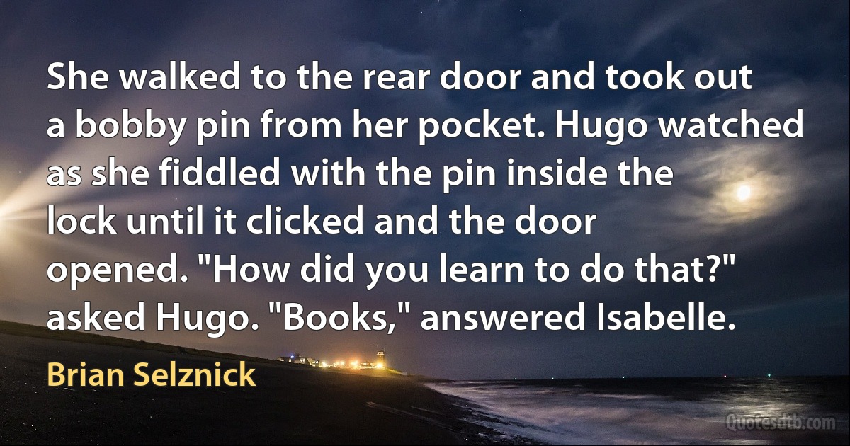 She walked to the rear door and took out a bobby pin from her pocket. Hugo watched as she fiddled with the pin inside the lock until it clicked and the door opened. "How did you learn to do that?" asked Hugo. "Books," answered Isabelle. (Brian Selznick)