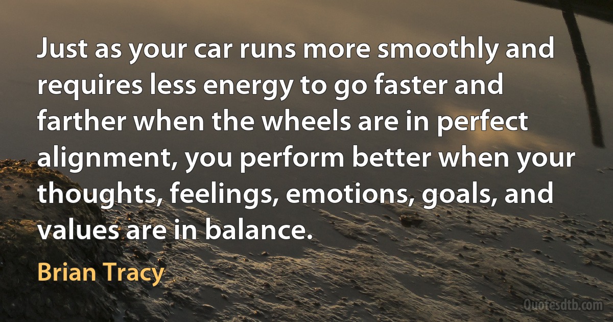 Just as your car runs more smoothly and requires less energy to go faster and farther when the wheels are in perfect alignment, you perform better when your thoughts, feelings, emotions, goals, and values are in balance. (Brian Tracy)