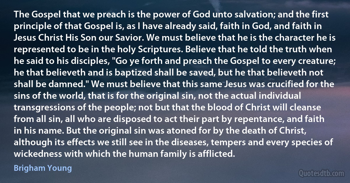 The Gospel that we preach is the power of God unto salvation; and the first principle of that Gospel is, as I have already said, faith in God, and faith in Jesus Christ His Son our Savior. We must believe that he is the character he is represented to be in the holy Scriptures. Believe that he told the truth when he said to his disciples, "Go ye forth and preach the Gospel to every creature; he that believeth and is baptized shall be saved, but he that believeth not shall be damned." We must believe that this same Jesus was crucified for the sins of the world, that is for the original sin, not the actual individual transgressions of the people; not but that the blood of Christ will cleanse from all sin, all who are disposed to act their part by repentance, and faith in his name. But the original sin was atoned for by the death of Christ, although its effects we still see in the diseases, tempers and every species of wickedness with which the human family is afflicted. (Brigham Young)