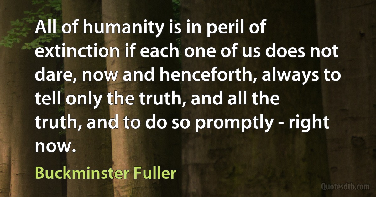 All of humanity is in peril of extinction if each one of us does not dare, now and henceforth, always to tell only the truth, and all the truth, and to do so promptly - right now. (Buckminster Fuller)