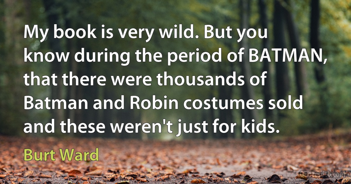 My book is very wild. But you know during the period of BATMAN, that there were thousands of Batman and Robin costumes sold and these weren't just for kids. (Burt Ward)