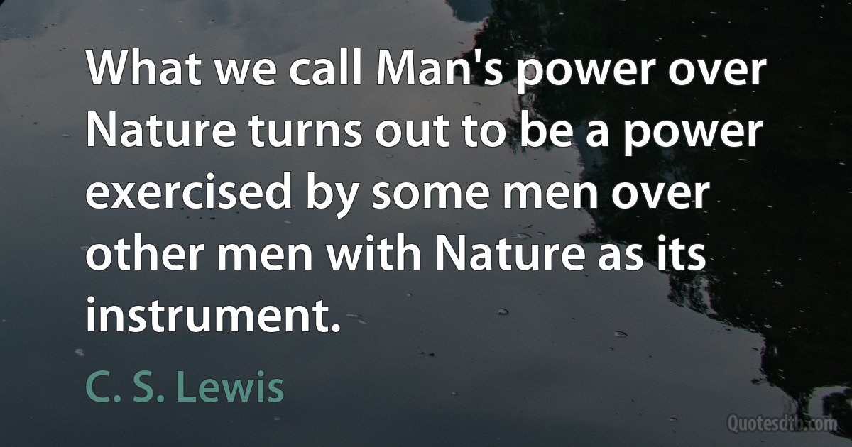 What we call Man's power over Nature turns out to be a power exercised by some men over other men with Nature as its instrument. (C. S. Lewis)