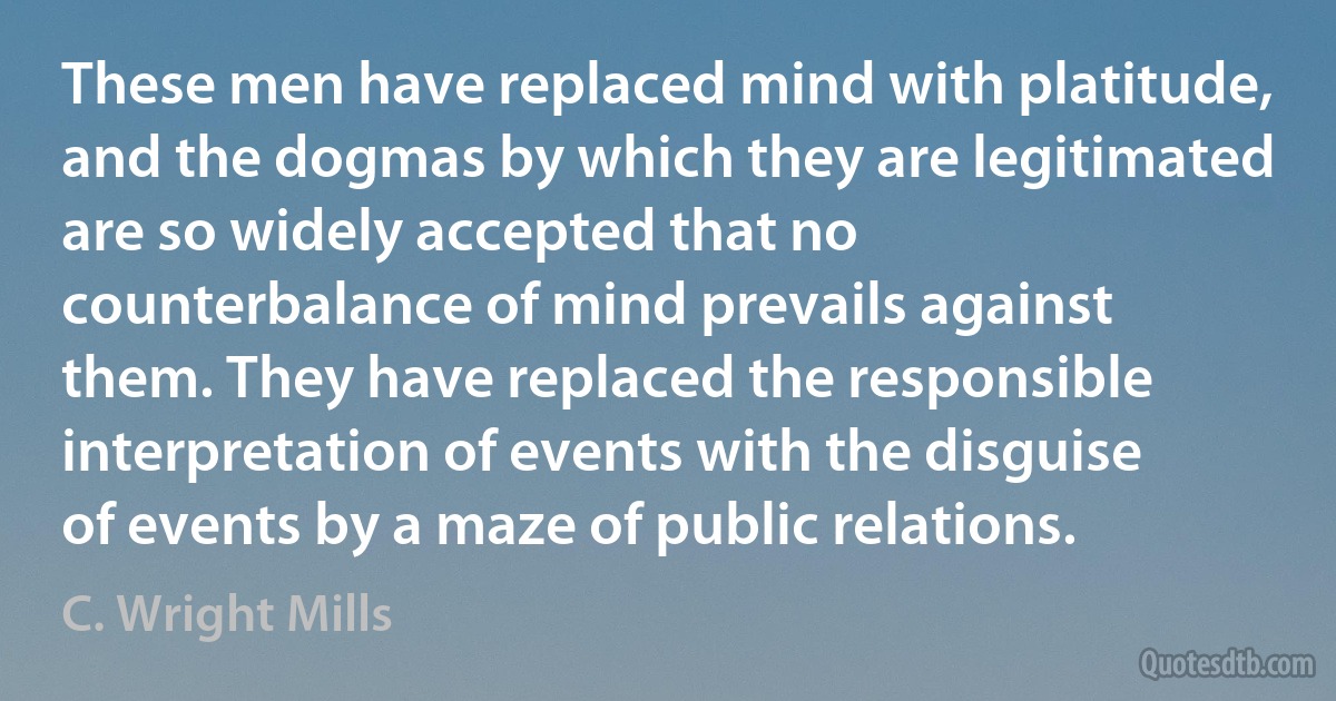 These men have replaced mind with platitude, and the dogmas by which they are legitimated are so widely accepted that no counterbalance of mind prevails against them. They have replaced the responsible interpretation of events with the disguise of events by a maze of public relations. (C. Wright Mills)