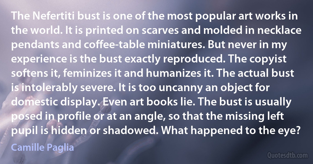 The Nefertiti bust is one of the most popular art works in the world. It is printed on scarves and molded in necklace pendants and coffee-table miniatures. But never in my experience is the bust exactly reproduced. The copyist softens it, feminizes it and humanizes it. The actual bust is intolerably severe. It is too uncanny an object for domestic display. Even art books lie. The bust is usually posed in profile or at an angle, so that the missing left pupil is hidden or shadowed. What happened to the eye? (Camille Paglia)