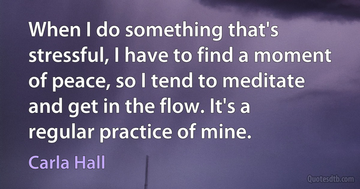 When I do something that's stressful, I have to find a moment of peace, so I tend to meditate and get in the flow. It's a regular practice of mine. (Carla Hall)