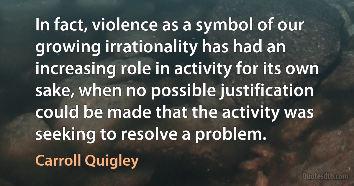 In fact, violence as a symbol of our growing irrationality has had an increasing role in activity for its own sake, when no possible justification could be made that the activity was seeking to resolve a problem. (Carroll Quigley)