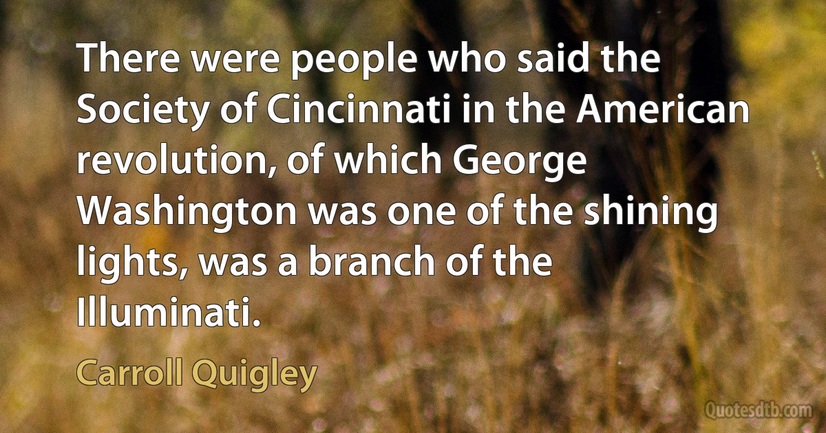 There were people who said the Society of Cincinnati in the American revolution, of which George Washington was one of the shining lights, was a branch of the Illuminati. (Carroll Quigley)