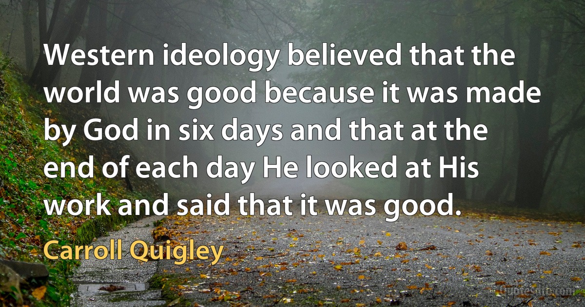 Western ideology believed that the world was good because it was made by God in six days and that at the end of each day He looked at His work and said that it was good. (Carroll Quigley)