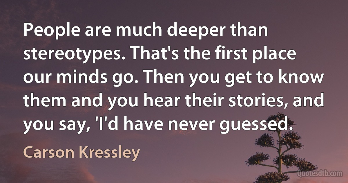 People are much deeper than stereotypes. That's the first place our minds go. Then you get to know them and you hear their stories, and you say, 'I'd have never guessed. (Carson Kressley)