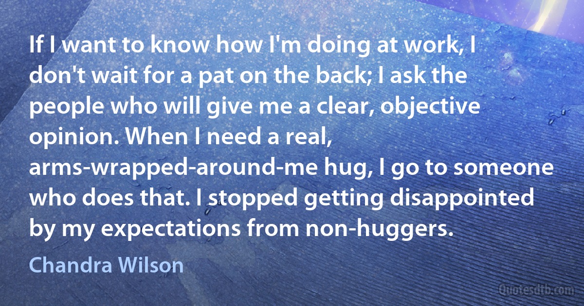 If I want to know how I'm doing at work, I don't wait for a pat on the back; I ask the people who will give me a clear, objective opinion. When I need a real, arms-wrapped-around-me hug, I go to someone who does that. I stopped getting disappointed by my expectations from non-huggers. (Chandra Wilson)