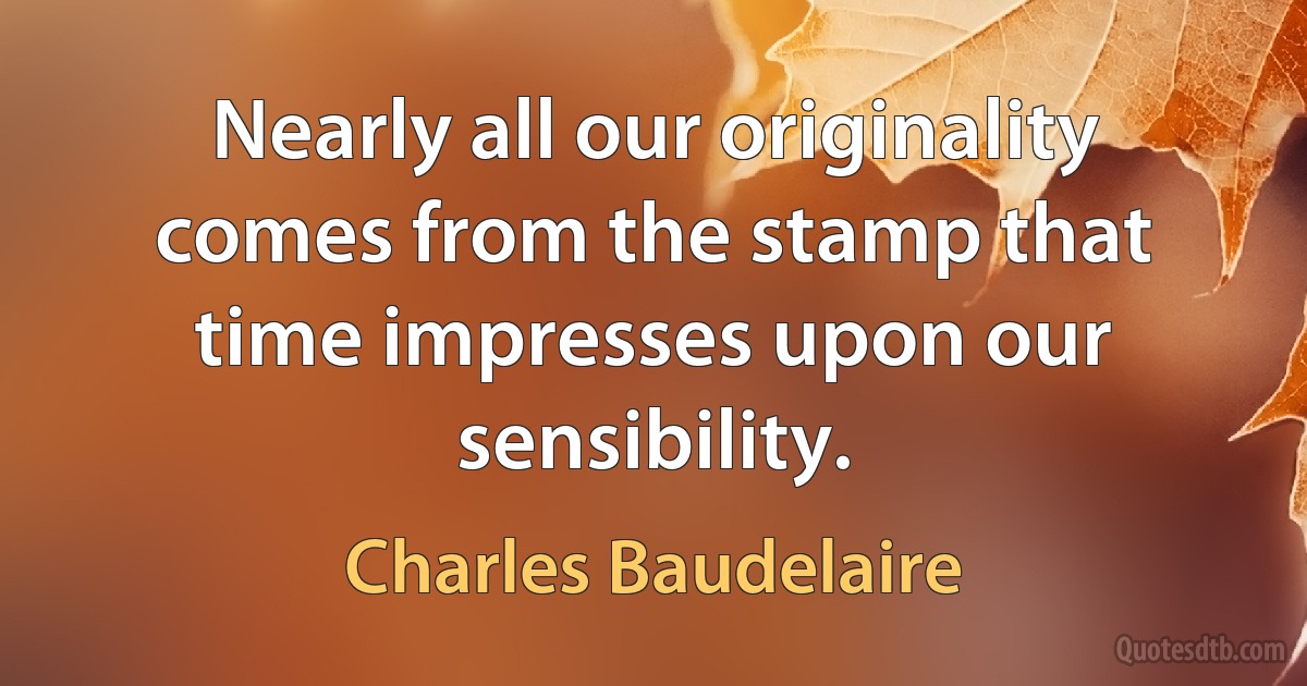 Nearly all our originality comes from the stamp that time impresses upon our sensibility. (Charles Baudelaire)