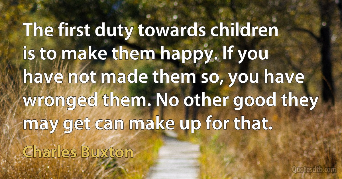 The first duty towards children is to make them happy. If you have not made them so, you have wronged them. No other good they may get can make up for that. (Charles Buxton)