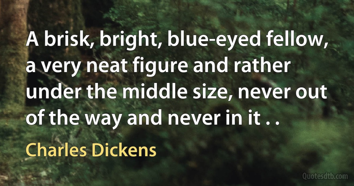 A brisk, bright, blue-eyed fellow, a very neat figure and rather under the middle size, never out of the way and never in it . . (Charles Dickens)