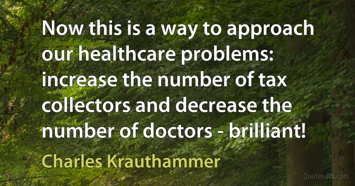 Now this is a way to approach our healthcare problems: increase the number of tax collectors and decrease the number of doctors - brilliant! (Charles Krauthammer)