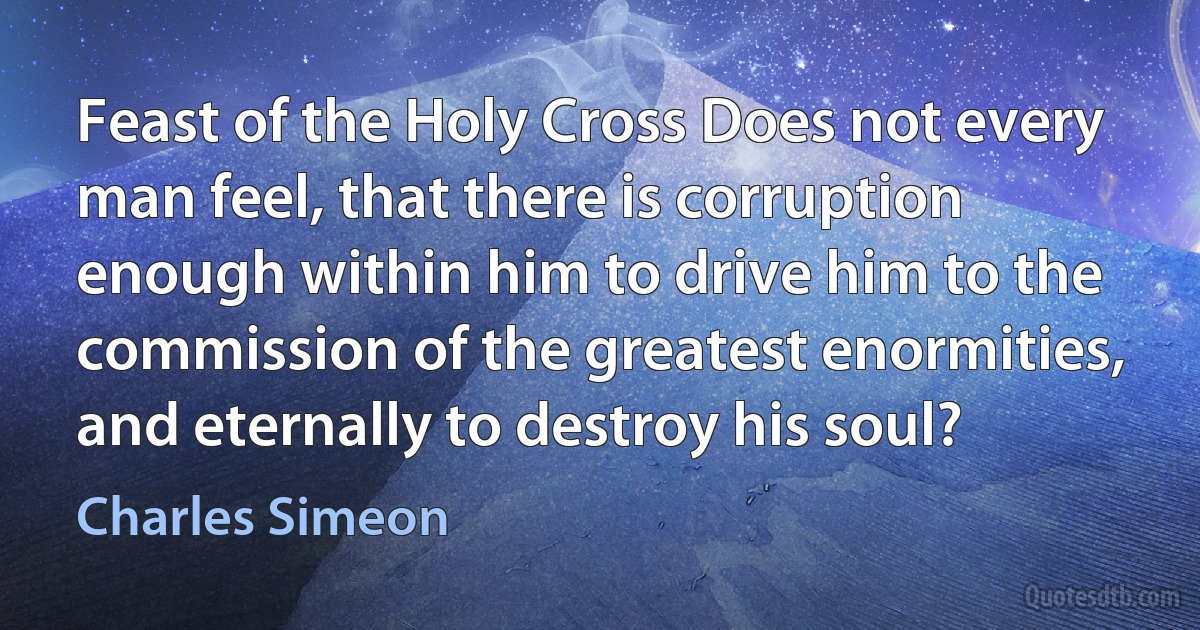 Feast of the Holy Cross Does not every man feel, that there is corruption enough within him to drive him to the commission of the greatest enormities, and eternally to destroy his soul? (Charles Simeon)