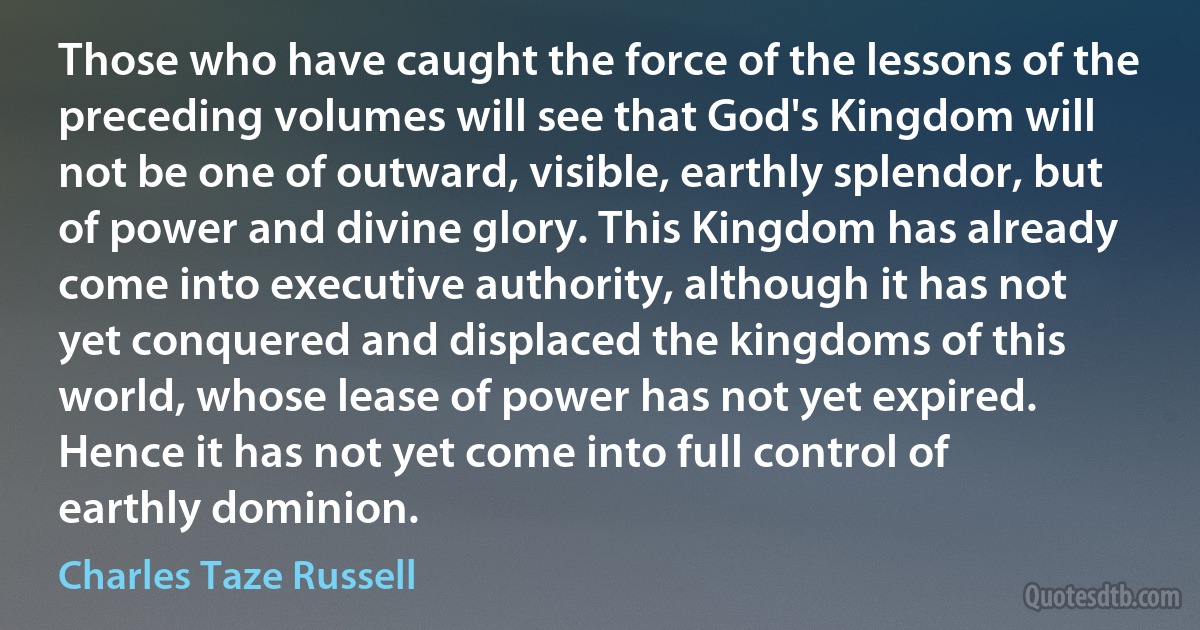 Those who have caught the force of the lessons of the preceding volumes will see that God's Kingdom will not be one of outward, visible, earthly splendor, but of power and divine glory. This Kingdom has already come into executive authority, although it has not yet conquered and displaced the kingdoms of this world, whose lease of power has not yet expired. Hence it has not yet come into full control of earthly dominion. (Charles Taze Russell)