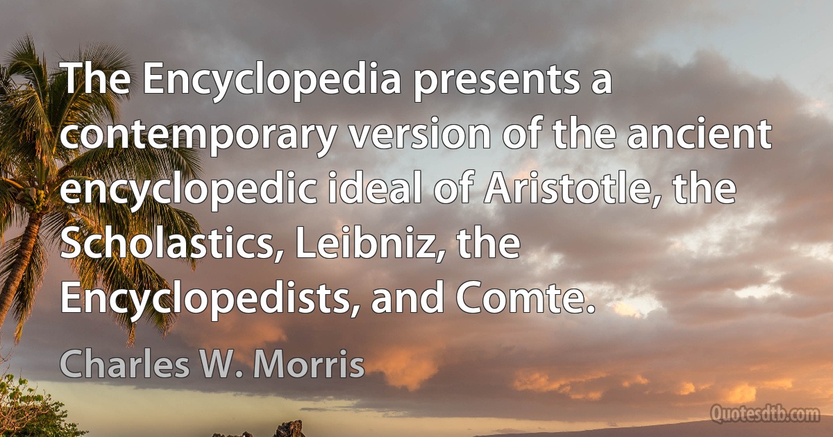 The Encyclopedia presents a contemporary version of the ancient encyclopedic ideal of Aristotle, the Scholastics, Leibniz, the Encyclopedists, and Comte. (Charles W. Morris)