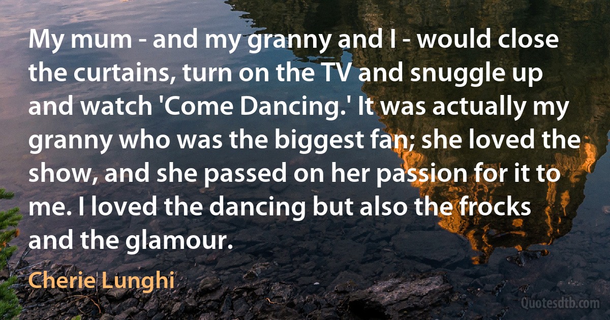 My mum - and my granny and I - would close the curtains, turn on the TV and snuggle up and watch 'Come Dancing.' It was actually my granny who was the biggest fan; she loved the show, and she passed on her passion for it to me. I loved the dancing but also the frocks and the glamour. (Cherie Lunghi)