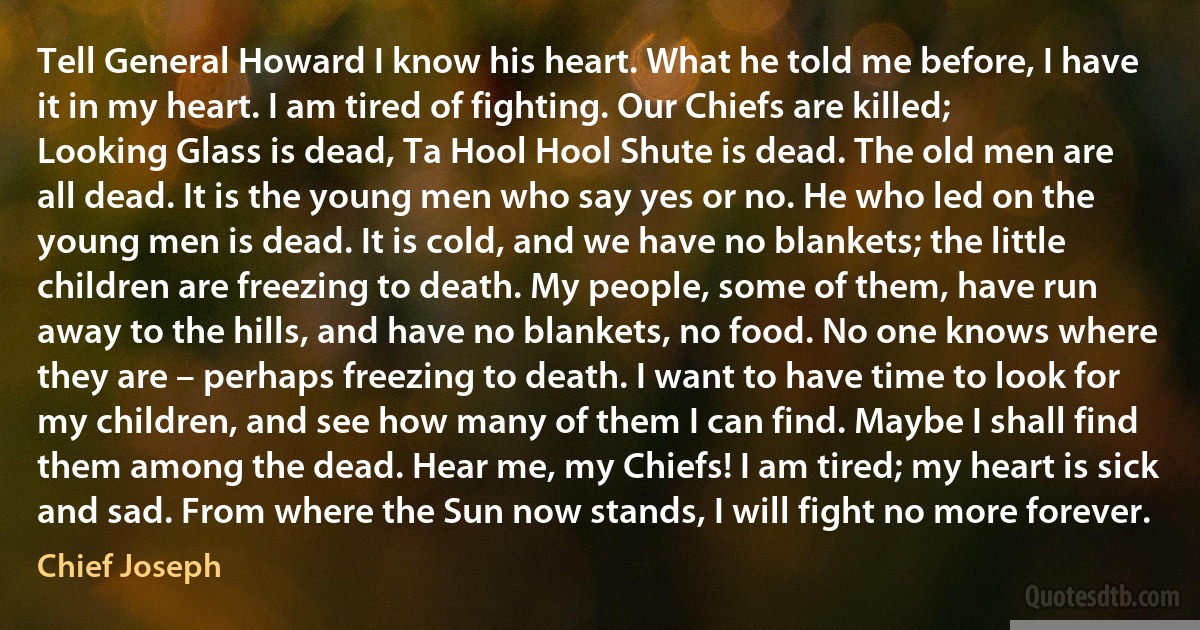 Tell General Howard I know his heart. What he told me before, I have it in my heart. I am tired of fighting. Our Chiefs are killed; Looking Glass is dead, Ta Hool Hool Shute is dead. The old men are all dead. It is the young men who say yes or no. He who led on the young men is dead. It is cold, and we have no blankets; the little children are freezing to death. My people, some of them, have run away to the hills, and have no blankets, no food. No one knows where they are – perhaps freezing to death. I want to have time to look for my children, and see how many of them I can find. Maybe I shall find them among the dead. Hear me, my Chiefs! I am tired; my heart is sick and sad. From where the Sun now stands, I will fight no more forever. (Chief Joseph)