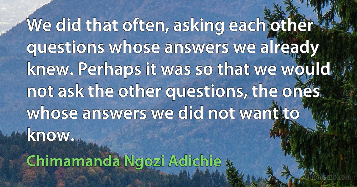 We did that often, asking each other questions whose answers we already knew. Perhaps it was so that we would not ask the other questions, the ones whose answers we did not want to know. (Chimamanda Ngozi Adichie)