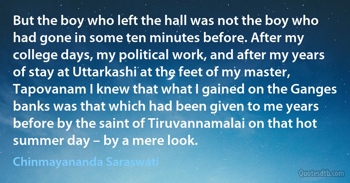 But the boy who left the hall was not the boy who had gone in some ten minutes before. After my college days, my political work, and after my years of stay at Uttarkashi at the feet of my master, Tapovanam I knew that what I gained on the Ganges banks was that which had been given to me years before by the saint of Tiruvannamalai on that hot summer day – by a mere look. (Chinmayananda Saraswati)