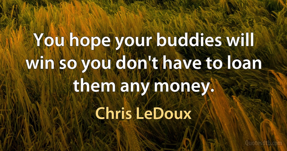 You hope your buddies will win so you don't have to loan them any money. (Chris LeDoux)