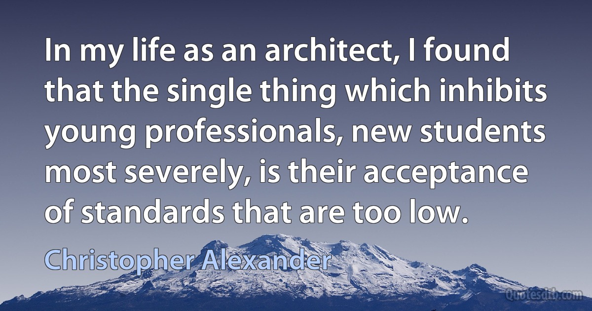 In my life as an architect, I found that the single thing which inhibits young professionals, new students most severely, is their acceptance of standards that are too low. (Christopher Alexander)