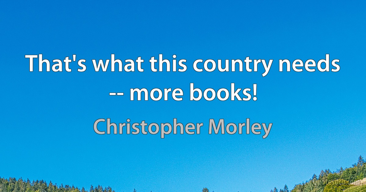 That's what this country needs -- more books! (Christopher Morley)