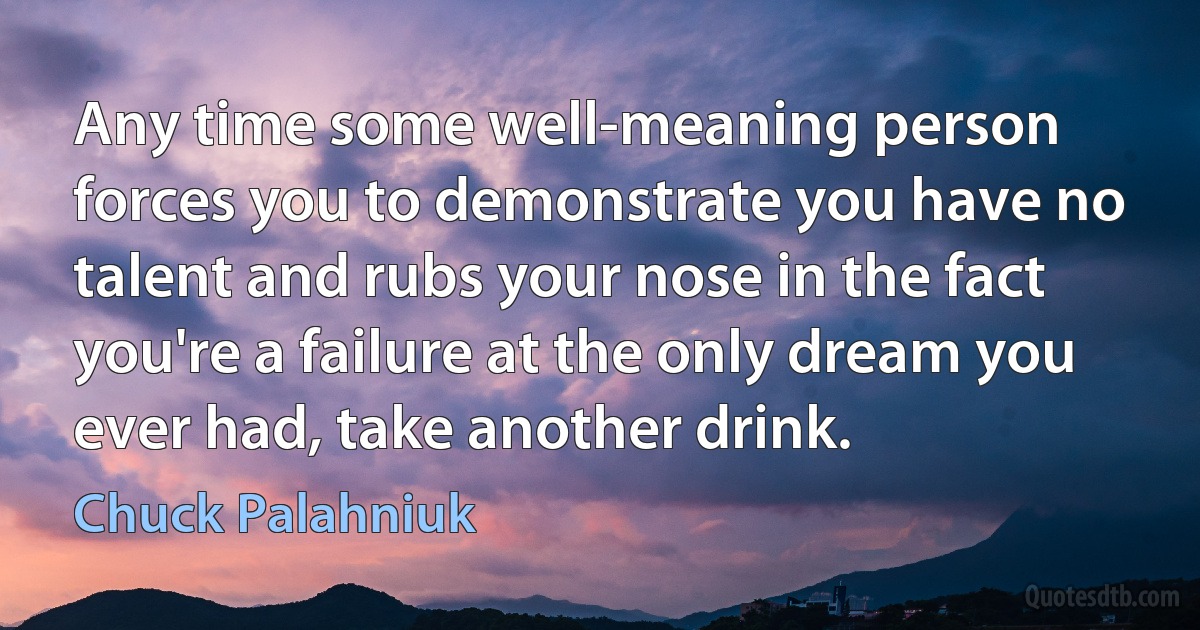 Any time some well-meaning person forces you to demonstrate you have no talent and rubs your nose in the fact you're a failure at the only dream you ever had, take another drink. (Chuck Palahniuk)