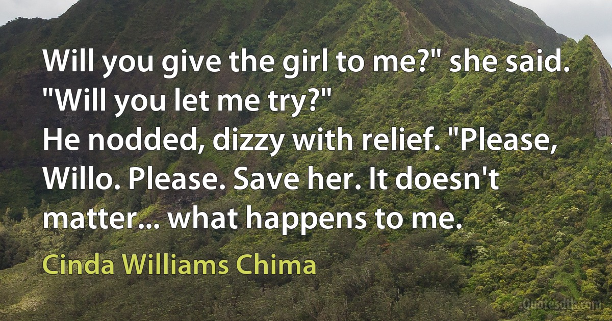 Will you give the girl to me?" she said. "Will you let me try?"
He nodded, dizzy with relief. "Please, Willo. Please. Save her. It doesn't matter... what happens to me. (Cinda Williams Chima)