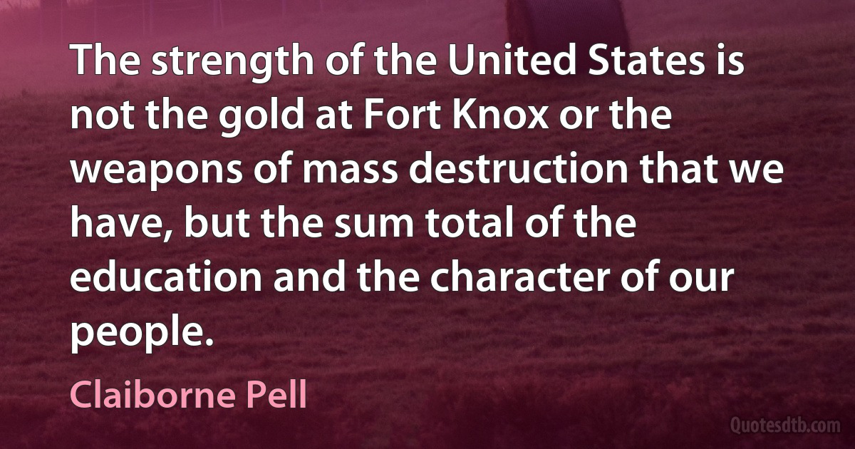 The strength of the United States is not the gold at Fort Knox or the weapons of mass destruction that we have, but the sum total of the education and the character of our people. (Claiborne Pell)