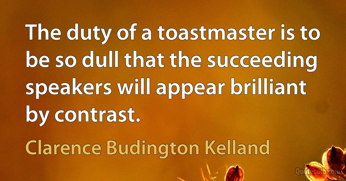 The duty of a toastmaster is to be so dull that the succeeding speakers will appear brilliant by contrast. (Clarence Budington Kelland)