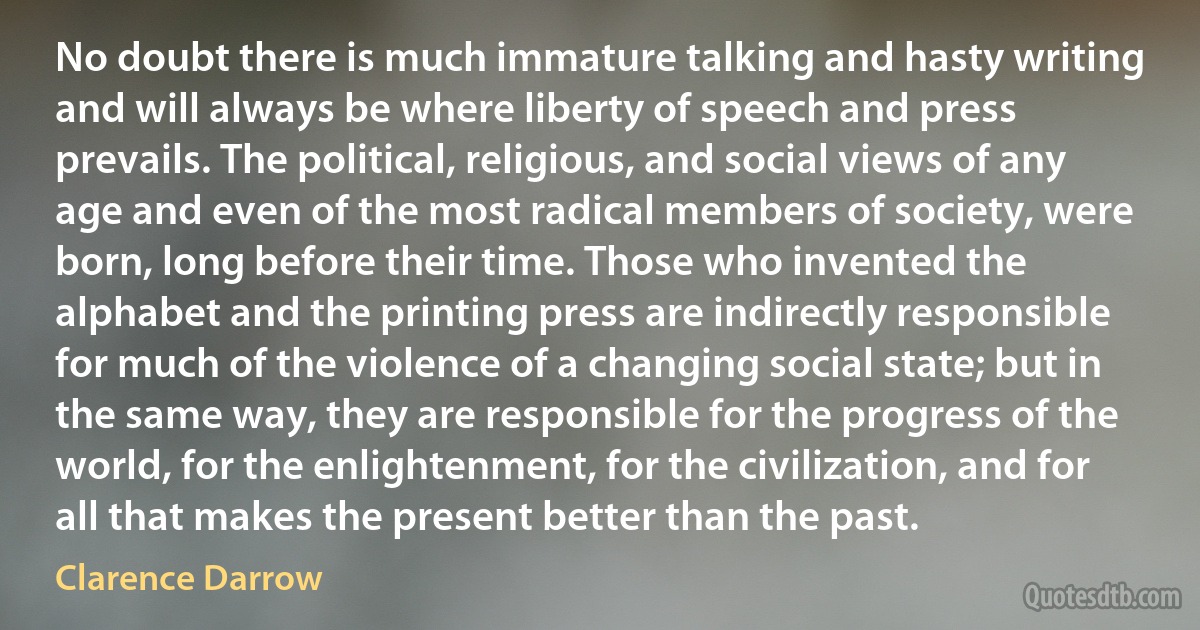 No doubt there is much immature talking and hasty writing and will always be where liberty of speech and press prevails. The political, religious, and social views of any age and even of the most radical members of society, were born, long before their time. Those who invented the alphabet and the printing press are indirectly responsible for much of the violence of a changing social state; but in the same way, they are responsible for the progress of the world, for the enlightenment, for the civilization, and for all that makes the present better than the past. (Clarence Darrow)